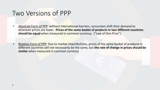 Two Versions of PPP
• Absolute Form of PPP: without international barriers, consumers shift their demand to
wherever prices are lower. Prices of the same basket of products in two different countries
should be equal when measured in common currency. (“Law of One Price”)
• Relative Form of PPP: Due to market imperfections, prices of the same basket of products in
different countries will not necessarily be the same, but the rate of change in prices should be
similar when measured in common currency
9
 