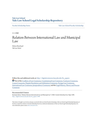 Yale Law School
Yale Law School Legal Scholarship Repository
Faculty Scholarship Series Yale Law School Faculty Scholarship
1-1-1940
Relation Between International Law and Municipal
Law
Edwin Borchard
Yale Law School
Follow this and additional works at: http://digitalcommons.law.yale.edu/fss_papers
Part of the Conflicts of Law Commons, Constitutional Law Commons, Contracts Commons,
Courts Commons, Dispute Resolution and Arbitration Commons, Foreign Law Commons,
International Law Commons, Jurisprudence Commons, and the Legal History, Theory and Process
Commons
This Article is brought to you for free and open access by the Yale Law School Faculty Scholarship at Yale Law School Legal Scholarship Repository. It
has been accepted for inclusion in Faculty Scholarship Series by an authorized administrator of Yale Law School Legal Scholarship Repository. For
more information, please contact julian.aiken@yale.edu.
Recommended Citation
Borchard, Edwin, "Relation Between International Law and Municipal Law" (1940). Faculty Scholarship Series. Paper 3498.
http://digitalcommons.law.yale.edu/fss_papers/3498
 