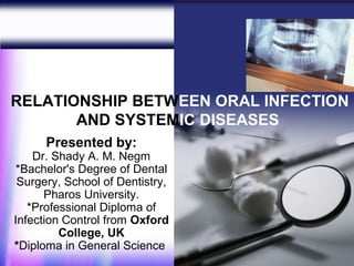 RELATIONSHIP BETWEEN ORAL INFECTION
       AND SYSTEMIC DISEASES
      Presented by:
    Dr. Shady A. M. Negm
 *Bachelor's Degree of Dental
 Surgery, School of Dentistry,
      Pharos University.
   *Professional Diploma of
Infection Control from Oxford
         College, UK
*Diploma in General Science      1
 