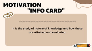 ___________________________________
MOTIVATION
"INFO CARD"
It is the study of nature of knowledge and how these
are attained and evaluated.
 
