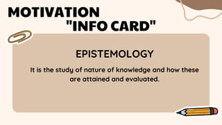 EPISTEMOLOGY
MOTIVATION
"INFO CARD"
It is the study of nature of knowledge and how these
are attained and evaluated.
 