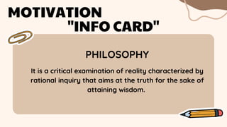 PHILOSOPHY
MOTIVATION
"INFO CARD"
It is a critical examination of reality characterized by
rational inquiry that aims at the truth for the sake of
attaining wisdom.
 