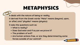 It deals with the nature of being or reality.
METAPHYSICS
It derived from the Greek words "Meta" means (beyond, upon,
or after) and "physika" means (physics)
What is reality?
Does God exist and if so,can we prove it?
The problem of evil?
Are human actions free, or are they determined by some
forces outside of our control?
It asks the questions such as:
 