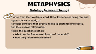 It arise from the two Greek word: Onto: Existence or being real and
logos: science or study of.
METAPHYSICS
It studies concepts that directly relate to existence and reality,
and their overall relationship.
What are the fundamental parts of the world?
How they relate to each other?
It asks the questions such as:
Ontology (science of being)
 