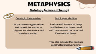 Ontological Materialism
As the names suggest relate
with material or matter or
physical world are more real
than human mind.
METAPHYSICS
Ontology (science of being)
Ontological Idealism
It relate with immaterial things
and believes that human mind
and consciousness are more real
than material things.
They also believed that reality is
constructed observer's mind.
 