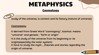 study of the universe, is content and its history (nature of universe)
METAPHYSICS
Cosmogony
It derived from Greek Word "cosmogony", kosmos: means
"universe" and genesis : "birth or origin"
Cosmology
It is the study of the universe from its beginning or its
origin(especially the solar system)
It have to study the myth , ,theories and stories regarding the
origin of universe.
 