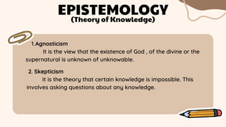 Agnosticism
1.
It is the view that the existence of God , of the divine or the
supernatural is unknown of unknowable.
EPISTEMOLOGY
(Theory of Knowledge)
2. Skepticism
It is the theory that certain knowledge is impossible. This
involves asking questions about any knowledge.
 