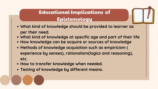 Educational Implications of
Epistemology
What kind of knowledge should be provided to learner as
per their need.
What kind of knowledge at specific age and part of their life
How knowledge can be acquire or sources of knowledge
Methods of knowledge acquisition such as empiricism (
experience by senses), rationalism(logics and reasoning),
etc.
How to transfer knowledge when needed.
Testing of knowledge by different means.
 