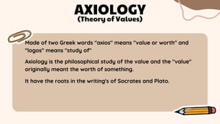 Made of two Greek words "axios" means "value or worth" and
"logos" means "study of"
AXIOLOGY
Axiology is the philosophical study of the value and the "value"
originally meant the worth of something.
(Theory of Values)
It have the roots in the writing's of Socrates and Plato.
 