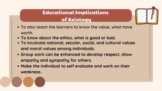 Educational Implications
of Axiology
To also teach the learners to know the value, what have
worth.
To know about the ethics, what is good or bad.
To inculcate national, secular, social, and cultural values
and moral values among individuals.
Group work can be enhanced to develop respect, show
empathy and sympathy for others.
Make the individual to self evaluate and work on their
weakness.
 