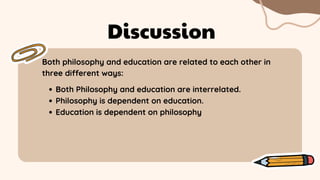 Both philosophy and education are related to each other in
three different ways:
Discussion
Both Philosophy and education are interrelated.
Philosophy is dependent on education.
Education is dependent on philosophy
 