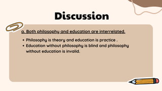 a. Both philosophy and education are interrelated.
Discussion
Philosophy is theory and education is practice .
Education without philosophy is blind and philosophy
without education is invalid.
 