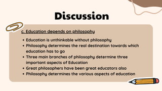 c. Education depends on philosophy
Discussion
Education is unthinkable without philosophy
Philosophy determines the real destination towards which
education has to go
Three main branches of philosophy determine three
important aspects of Education
Great philosophers have been great educators also
Philosophy determines the various aspects of education
 