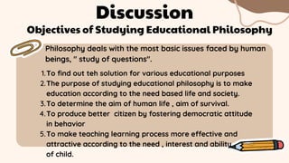 Philosophy deals with the most basic issues faced by human
beings, " study of questions".
Discussion
To find out teh solution for various educational purposes
The purpose of studying educational philosophy is to make
education according to the need based life and society.
To determine the aim of human life , aim of survival.
To produce better citizen by fostering democratic attitude
in behavior
To make teaching learning process more effective and
attractive according to the need , interest and ability
1.
2.
3.
4.
5.
of child.
Objectives of Studying Educational Philosophy
 