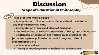 Discussion
These problems mainly include----
Scope of Educational Philosophy
interpretation of human nature, the world and the universe
interpretation of aims and ideals of education ,
the realtionship of various components of the system of education
relationship of education and various areas of national life
educational values,
Theory of knowldege and its realtionship to education.
and their relation with man,
[economic system, political order, social progress, cultural
reconstructions, etc.]
 