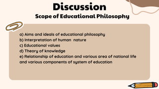 Discussion
Scope of Educational Philosophy
a) Aims and ideals of educational philosophy
b) Interpretation of human nature
c) Educational values
d) Theory of knowledge
e) Relationship of education and various area of national life
and various components of system of education
 