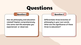 Questions
Question 1 Question 2
How do philosophy and education
related? Explain comprehensively.
Cite some real-life examples you
experienced or observed.
Differentiate three branches of
philosophy in your own words.
What are the significance of these
three to education?
 