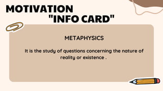 METAPHYSICS
MOTIVATION
"INFO CARD"
It is the study of questions concerning the nature of
reality or existence .
 