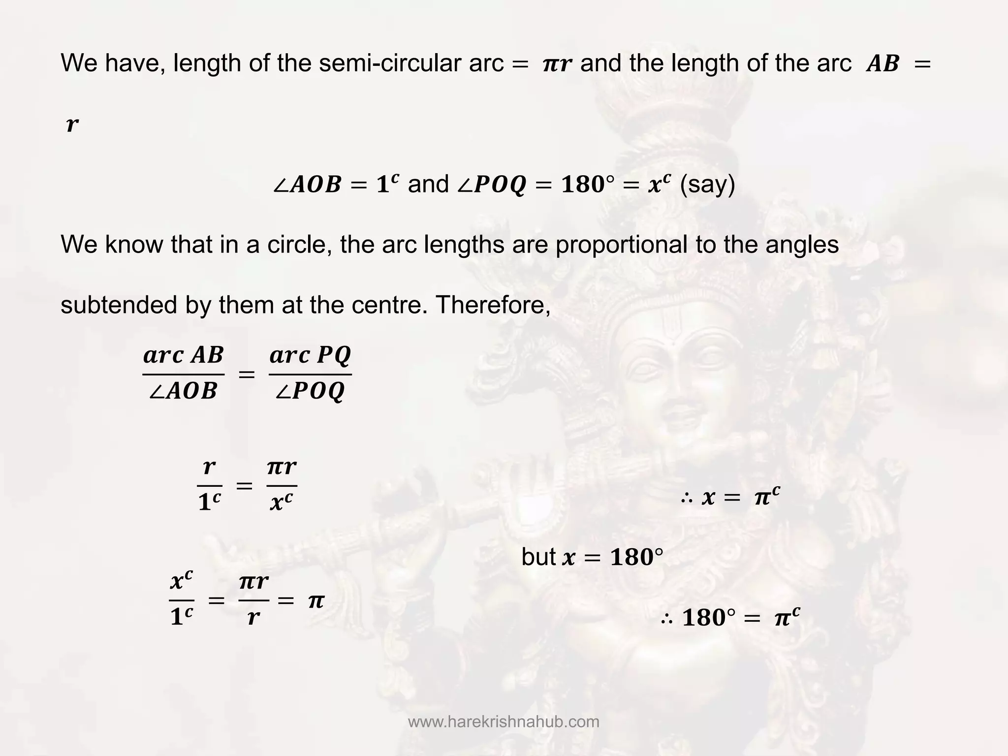 www.harekrishnahub.com
We have, length of the semi-circular arc = 𝝅𝒓 and the length of the arc 𝑨𝑩 =
𝒓
∠𝑨𝑶𝑩 = 𝟏 𝒄
and ∠𝑷𝑶𝑸 = 𝟏𝟖𝟎° = 𝒙 𝒄
(say)
We know that in a circle, the arc lengths are proportional to the angles
subtended by them at the centre. Therefore,
𝒂𝒓𝒄 𝑨𝑩
∠𝑨𝑶𝑩
=
𝒂𝒓𝒄 𝑷𝑸
∠𝑷𝑶𝑸
𝒓
𝟏 𝒄 =
𝝅𝒓
𝒙 𝒄
𝒙 𝒄
𝟏 𝒄
=
𝝅𝒓
𝒓
= 𝝅
∴ 𝒙 = 𝝅 𝒄
but 𝒙 = 𝟏𝟖𝟎°
∴ 𝟏𝟖𝟎° = 𝝅 𝒄