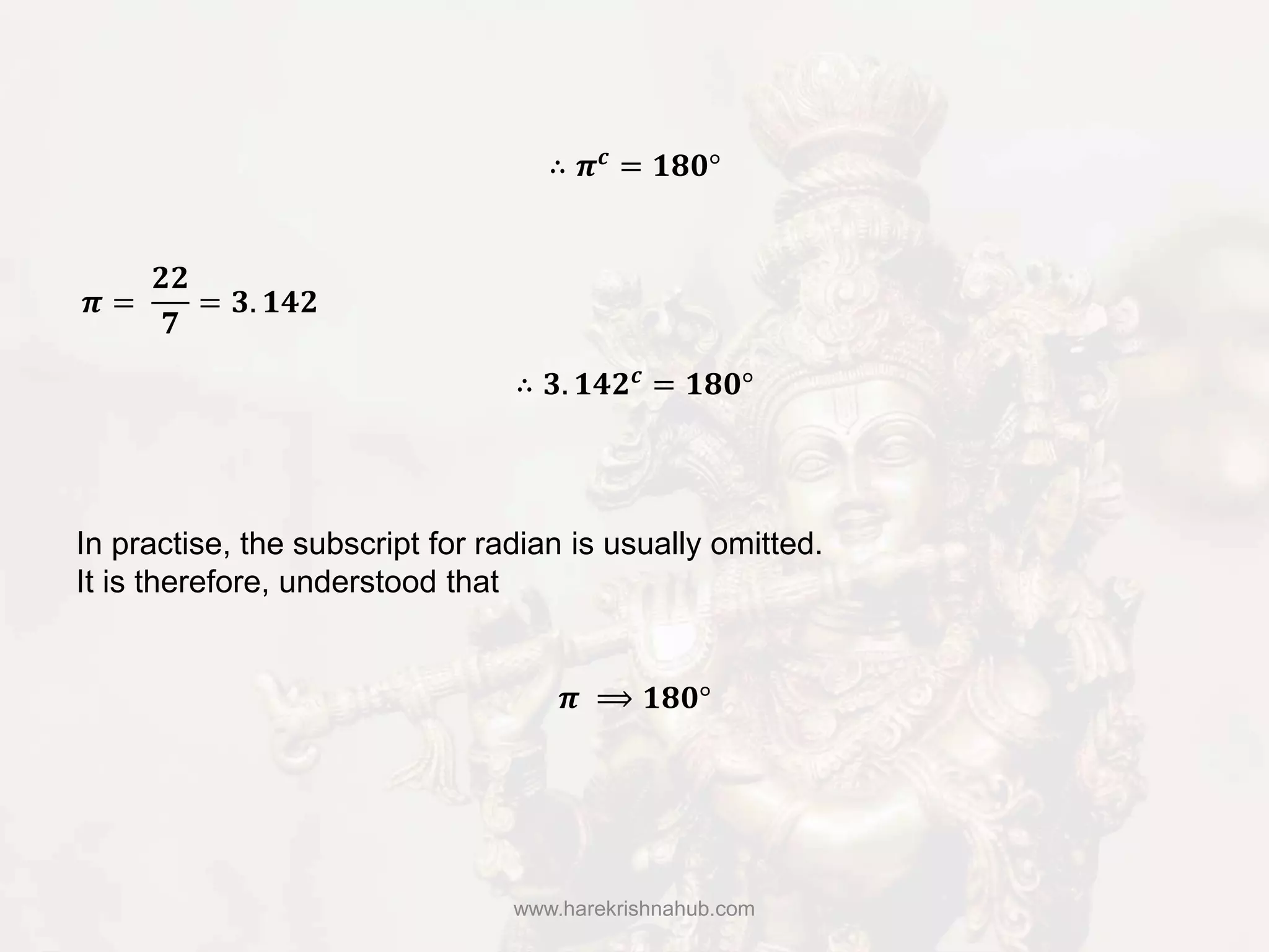 www.harekrishnahub.com
In practise, the subscript for radian is usually omitted.
It is therefore, understood that
∴ 𝝅 𝒄 = 𝟏𝟖𝟎°
𝝅 =
𝟐𝟐
𝟕
= 𝟑. 𝟏𝟒𝟐
∴ 𝟑. 𝟏𝟒𝟐 𝒄 = 𝟏𝟖𝟎°
𝝅 ⟹ 𝟏𝟖𝟎°