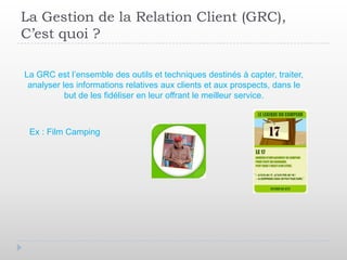 La Gestion de la Relation Client (GRC),
C’est quoi ?

La GRC est l’ensemble des outils et techniques destinés à capter, traiter,
 analyser les informations relatives aux clients et aux prospects, dans le
           but de les fidéliser en leur offrant le meilleur service.



 Ex : Film Camping
 