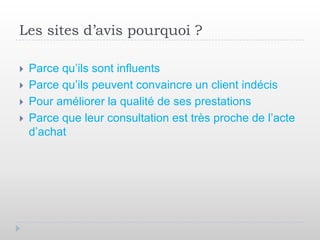 Les sites d’avis pourquoi ?

   Parce qu’ils sont influents
   Parce qu’ils peuvent convaincre un client indécis
   Pour améliorer la qualité de ses prestations
   Parce que leur consultation est très proche de l’acte
    d’achat
 