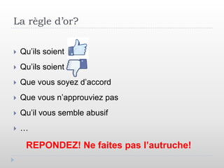 La règle d’or?

   Qu’ils soient
   Qu’ils soient
   Que vous soyez d’accord
   Que vous n’approuviez pas
   Qu’il vous semble abusif
   …

     REPONDEZ! Ne faites pas l’autruche!
 