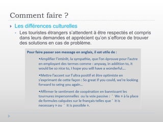 Comment faire ?
   Les différences culturelles
       Les touristes étrangers s’attendent à être respectés et compris
        dans leurs demandes et apprécient qu’on s’efforce de trouver
        des solutions en cas de problème.
 