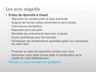 Les avis négatifs
   Evitez de répondre à chaud
       Répondre de manière polie et sans animosité
       Soigner les formes (idées ordonnées et sans fautes)
       Faire preuve d’empathie
       Répondre point par point
       Remettez les événements dans leur contexte
       Soyez synthétique pour les excuses
       Développez les améliorations apportées grâce aux remarques
        de votre client

       Proposer au client de reprendre contact avec vous
       Remerciez votre client d’avoir aider à l’amélioration de la
        qualité de votre établissement
    Pensez à vous remettre en question!
 