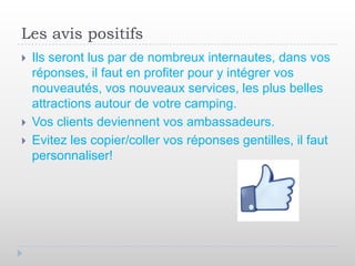 Les avis positifs
   Ils seront lus par de nombreux internautes, dans vos
    réponses, il faut en profiter pour y intégrer vos
    nouveautés, vos nouveaux services, les plus belles
    attractions autour de votre camping.
   Vos clients deviennent vos ambassadeurs.
   Evitez les copier/coller vos réponses gentilles, il faut
    personnaliser!
 