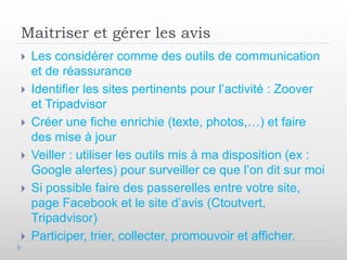 Maitriser et gérer les avis
   Les considérer comme des outils de communication
    et de réassurance
   Identifier les sites pertinents pour l’activité : Zoover
    et Tripadvisor
   Créer une fiche enrichie (texte, photos,…) et faire
    des mise à jour
   Veiller : utiliser les outils mis à ma disposition (ex :
    Google alertes) pour surveiller ce que l’on dit sur moi
   Si possible faire des passerelles entre votre site,
    page Facebook et le site d’avis (Ctoutvert,
    Tripadvisor)
   Participer, trier, collecter, promouvoir et afficher.
 