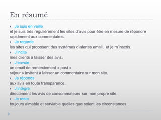 En résumé
  Je suis en veille
et je suis très régulièrement les sites d’avis pour être en mesure de répondre
rapidement aux commentaires.
 Je regarde
les sites qui proposent des systèmes d’alertes email, et je m’inscris.
 J’incite
mes clients à laisser des avis.
 J’envoie
un email de remerciement « post »
séjour » invitant à laisser un commentaire sur mon site.
 Je réponds
aux avis en toute transparence.
 J’intègre
directement les avis de consommateurs sur mon propre site.
 Je reste
toujours aimable et serviable quelles que soient les circonstances.
 