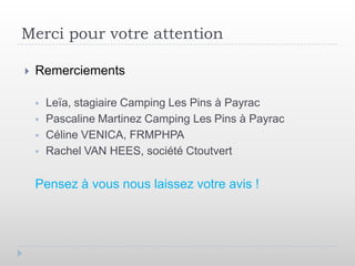 Merci pour votre attention

   Remerciements

       Leïa, stagiaire Camping Les Pins à Payrac
       Pascaline Martinez Camping Les Pins à Payrac
       Céline VENICA, FRMPHPA
       Rachel VAN HEES, société Ctoutvert

    Pensez à vous nous laissez votre avis !
 