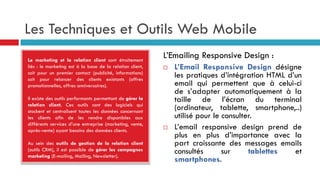 Les Techniques et Outils Web Mobile
Le marketing et la relation client sont étroitement
liés : le marketing est à la base de la relation client,
soit pour un premier contact (publicité, informations)
soit pour relancer des clients existants (offres
promotionnelles, offres anniversaires).
Il existe des outils performants permettant de gérer la
relation client. Ces outils sont des logiciels qui
stockent et centralisent toutes les données concernant
les clients afin de les rendre disponibles aux
différents services d’une entreprise (marketing, vente,
après-vente) ayant besoins des données clients.
Au sein des outils de gestion de la relation client
(outils CRM), il est possible de gérer les campagnes
marketing (E-mailing, Mailing, Newsletter).
L’Emailing Responsive Design :
 L’Email Responsive Design désigne
les pratiques d’intégration HTML d’un
email qui permettent que à celui-ci
de s’adapter automatiquement à la
taille de l’écran du terminal
(ordinateur, tablette, smartphone,..)
utilisé pour le consulter.
 L’email responsive design prend de
plus en plus d’importance avec la
part croissante des messages emails
consultés sur tablettes et
smartphones.
 
