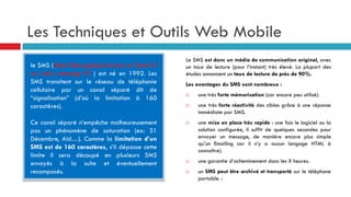 Les Techniques et Outils Web Mobile
le SMS (Short Messaging Service ou Texto ®
ou mini message ® ) est né en 1992. Les
SMS transitent sur le réseau de téléphonie
cellulaire par un canal séparé dit de
“signalisation” (d’où la limitation à 160
caractères).
Ce canal séparé n’empêche malheureusement
pas un phénomène de saturation (ex: 31
Décembre, Aïd…). Comme la limitation d’un
SMS est de 160 caractères, s’il dépasse cette
limite il sera découpé en plusieurs SMS
envoyés à la suite et éventuellement
recomposés.
Le SMS est donc un média de communication original, avec
un taux de lecture (pour l’instant) très élevé. La plupart des
études annoncent un taux de lecture de près de 90%.
Les avantages du SMS sont nombreux :
 une très forte mémorisation (car encore peu utilisé).
 une très forte réactivité des cibles grâce à une réponse
immédiate par SMS.
 une mise en place très rapide : une fois le logiciel ou la
solution configurée, il suffit de quelques secondes pour
envoyer un message, de manière encore plus simple
qu’un Emailing car il n’y a aucun langage HTML à
connaître).
 une garantie d’acheminement dans les X heures.
 un SMS peut être archivé et transporté sur le téléphone
portable. :
 