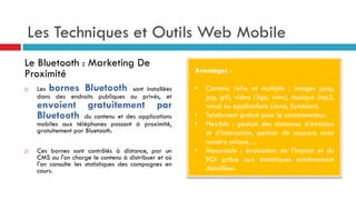 Les Techniques et Outils Web Mobile
Avantages :
• Contenu riche et multiple : images (png,
jpg, gif), video (3gp, wmv), musique (mp3,
wma) ou applications (Java, Symbian).
• Totalement gratuit pour le consommateur.
• Flexible : gestion des distances d’émission
et d’interaction, gestion de coupons avec
numéro unique, ...
• Mesurable : évaluation de l'impact et du
ROI grâce aux statistiques extrêmement
détaillées.
Le Bluetooth : Marketing De
Proximité
 Les bornes Bluetooth sont installées
dans des endroits publiques ou privés, et
envoient gratuitement par
Bluetooth du contenu et des applications
mobiles aux téléphones passant à proximité,
gratuitement par Bluetooth.
 Ces bornes sont contrôlés à distance, par un
CMS ou l'on charge le contenu à distribuer et où
l'on consulte les statistiques des campagnes en
cours.
 