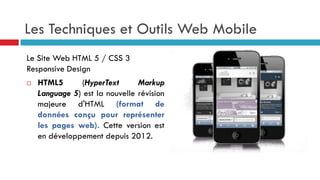 Les Techniques et Outils Web Mobile
Le Site Web HTML 5 / CSS 3
Responsive Design
 HTML5 (HyperText Markup
Language 5) est la nouvelle révision
majeure d'HTML (format de
données conçu pour représenter
les pages web). Cette version est
en développement depuis 2012.
 