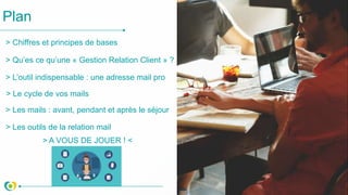 Plan
> Qu’es ce qu’une « Gestion Relation Client » ?
> L’outil indispensable : une adresse mail pro
> Le cycle de vos mails
> Les outils de la relation mail
> A VOUS DE JOUER ! <
> Les mails : avant, pendant et après le séjour
> Chiffres et principes de bases
 