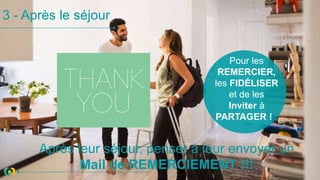 3 - Après le séjour
Après leur séjour, penser à leur envoyer un
Mail de REMERCIEMENT !!!
Pour les
REMERCIER,
les FIDÉLISER
et de les
Inviter à
PARTAGER !
 