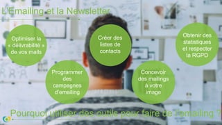 L’Emailing et la Newsletter
Pourquoi utiliser des outils pour faire de l’emailing ?
Optimiser la
« délivrabilité »
de vos mails
Programmer
des
campagnes
d’emailing
Créer des
listes de
contacts
Concevoir
des mailings
à votre
image
Obtenir des
statistiques
et respecter
la RGPD
 