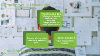 L’Emailing et la Newsletter
Les Objectifs de l’emailing ?
Il faut trouvez le bon
rythme et la bonne
période pour
susciter
l’engouement de
votre destinataire !
Réussir à lui rappelez
que vous existez !
Sans…
… sans en abusez !
Vous risqueriez de
l’agacer
 