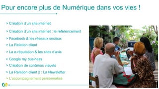 > Création d’un site internet
> Création d’un site internet : le référencement
> Facebook & les réseaux sociaux
> La Relation client
> La e-réputation & les sites d’avis
Pour encore plus de Numérique dans vos vies !
> Google my business
> Création de contenus visuels
> L’accompagnement personnalisé
> La Relation client 2 : La Newsletter
 