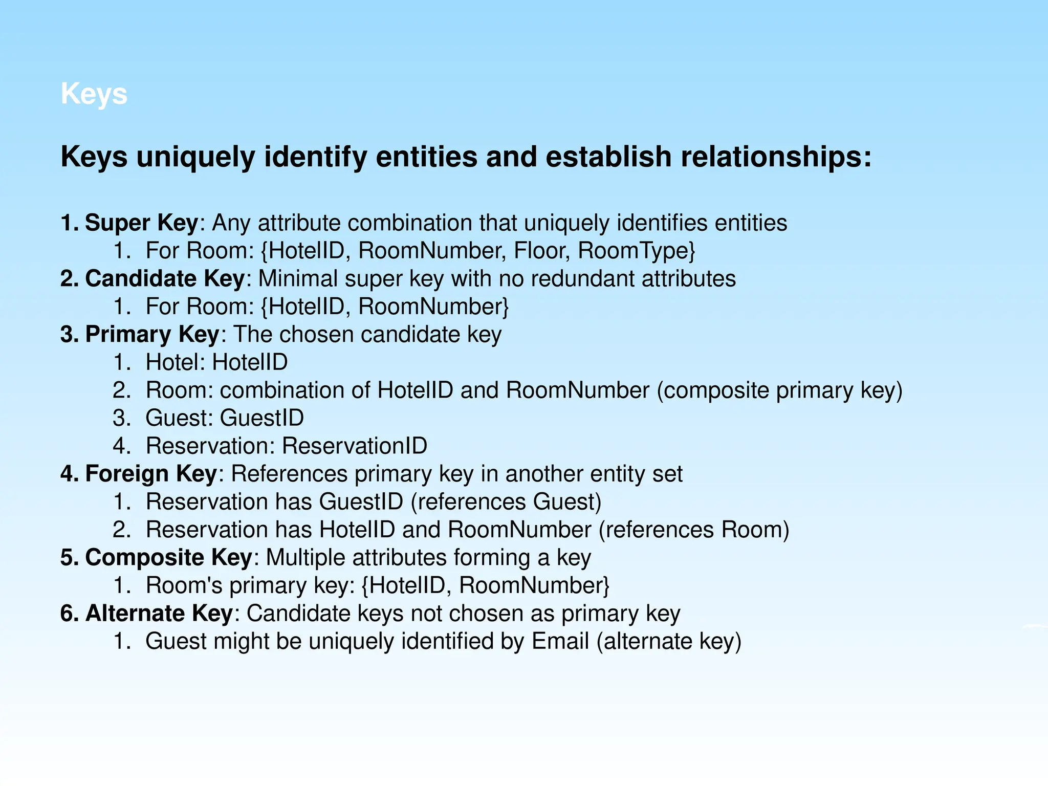 Keys
Keys uniquely identify entities and establish relationships:
1. Super Key: Any attribute combination that uniquely identifies entities
1. For Room: {HotelID, RoomNumber, Floor, RoomType}
2. Candidate Key: Minimal super key with no redundant attributes
1. For Room: {HotelID, RoomNumber}
3. Primary Key: The chosen candidate key
1. Hotel: HotelID
2. Room: combination of HotelID and RoomNumber (composite primary key)
3. Guest: GuestID
4. Reservation: ReservationID
4. Foreign Key: References primary key in another entity set
1. Reservation has GuestID (references Guest)
2. Reservation has HotelID and RoomNumber (references Room)
5. Composite Key: Multiple attributes forming a key
1. Room's primary key: {HotelID, RoomNumber}
6. Alternate Key: Candidate keys not chosen as primary key
1. Guest might be uniquely identified by Email (alternate key)
 