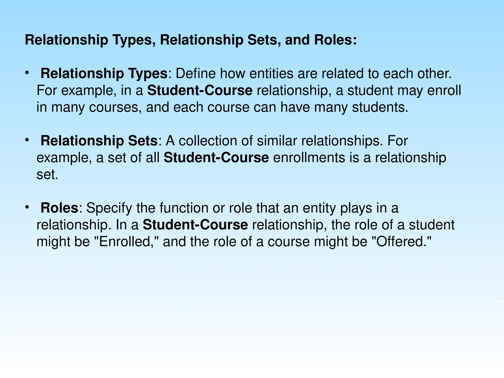 Relationship Types, Relationship Sets, and Roles:
• Relationship Types: Define how entities are related to each other.
For example, in a Student-Course relationship, a student may enroll
in many courses, and each course can have many students.
• Relationship Sets: A collection of similar relationships. For
example, a set of all Student-Course enrollments is a relationship
set.
• Roles: Specify the function or role that an entity plays in a
relationship. In a Student-Course relationship, the role of a student
might be "Enrolled," and the role of a course might be "Offered."
 