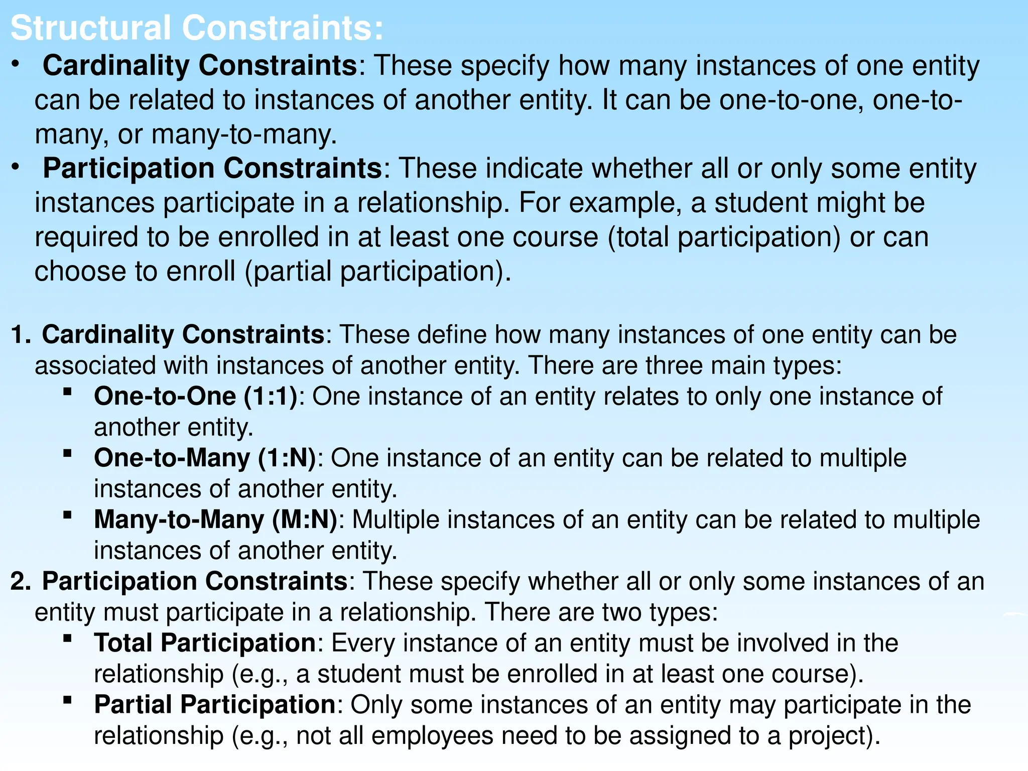 Structural Constraints:
• Cardinality Constraints: These specify how many instances of one entity
can be related to instances of another entity. It can be one-to-one, one-to-
many, or many-to-many.
• Participation Constraints: These indicate whether all or only some entity
instances participate in a relationship. For example, a student might be
required to be enrolled in at least one course (total participation) or can
choose to enroll (partial participation).
1. Cardinality Constraints: These define how many instances of one entity can be
associated with instances of another entity. There are three main types:
 One-to-One (1:1): One instance of an entity relates to only one instance of
another entity.
 One-to-Many (1:N): One instance of an entity can be related to multiple
instances of another entity.
 Many-to-Many (M:N): Multiple instances of an entity can be related to multiple
instances of another entity.
2. Participation Constraints: These specify whether all or only some instances of an
entity must participate in a relationship. There are two types:
 Total Participation: Every instance of an entity must be involved in the
relationship (e.g., a student must be enrolled in at least one course).
 Partial Participation: Only some instances of an entity may participate in the
relationship (e.g., not all employees need to be assigned to a project).
 