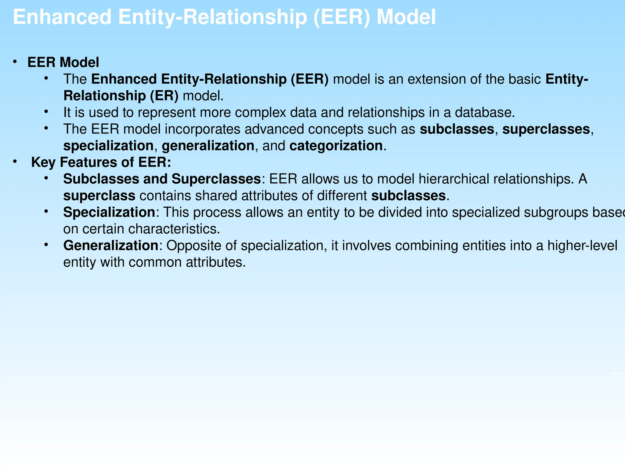 Enhanced Entity-Relationship (EER) Model
• EER Model
• The Enhanced Entity-Relationship (EER) model is an extension of the basic Entity-
Relationship (ER) model.
• It is used to represent more complex data and relationships in a database.
• The EER model incorporates advanced concepts such as subclasses, superclasses,
specialization, generalization, and categorization.
• Key Features of EER:
• Subclasses and Superclasses: EER allows us to model hierarchical relationships. A
superclass contains shared attributes of different subclasses.
• Specialization: This process allows an entity to be divided into specialized subgroups based
on certain characteristics.
• Generalization: Opposite of specialization, it involves combining entities into a higher-level
entity with common attributes.
 