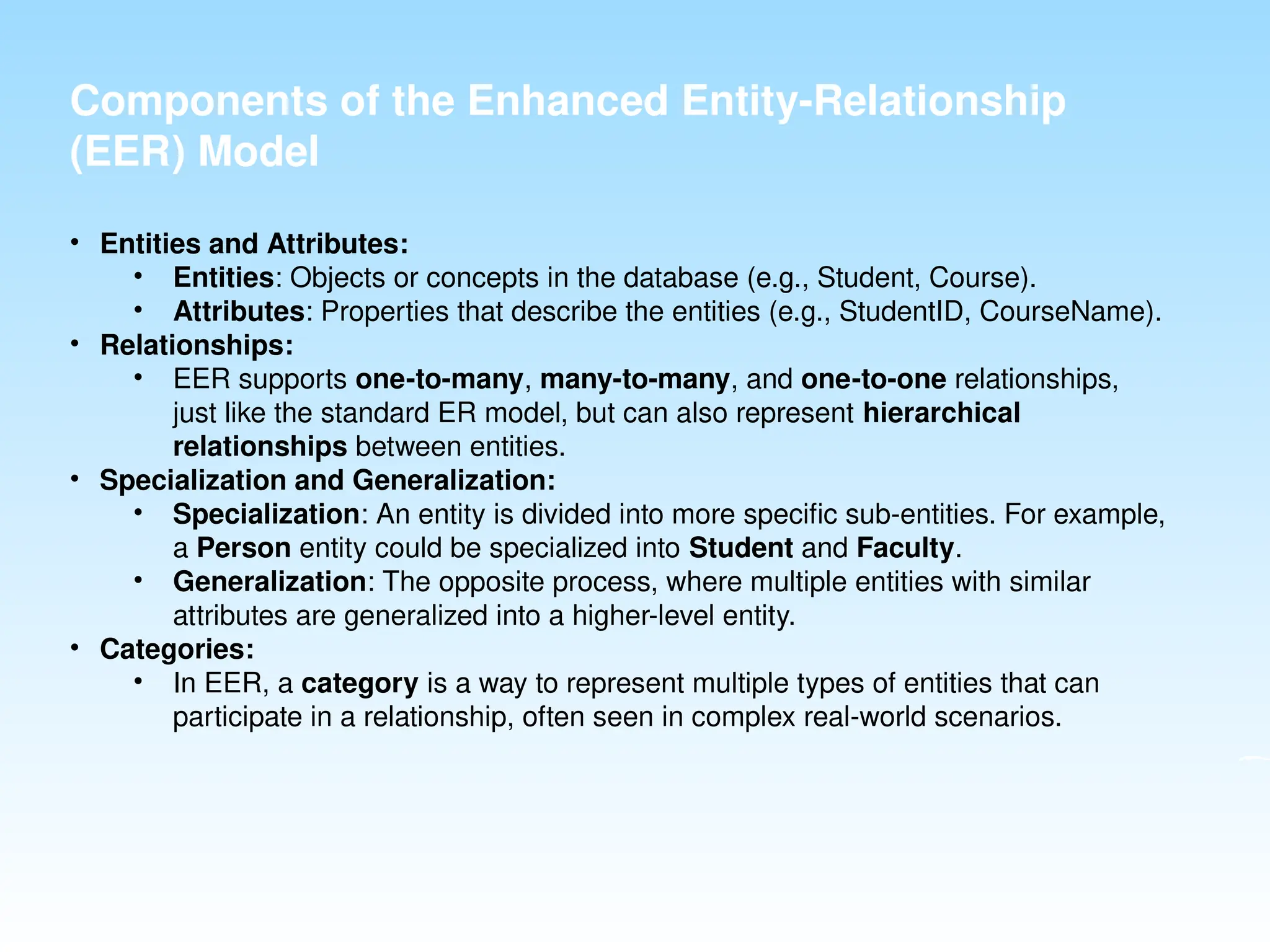 Components of the Enhanced Entity-Relationship
(EER) Model
• Entities and Attributes:
• Entities: Objects or concepts in the database (e.g., Student, Course).
• Attributes: Properties that describe the entities (e.g., StudentID, CourseName).
• Relationships:
• EER supports one-to-many, many-to-many, and one-to-one relationships,
just like the standard ER model, but can also represent hierarchical
relationships between entities.
• Specialization and Generalization:
• Specialization: An entity is divided into more specific sub-entities. For example,
a Person entity could be specialized into Student and Faculty.
• Generalization: The opposite process, where multiple entities with similar
attributes are generalized into a higher-level entity.
• Categories:
• In EER, a category is a way to represent multiple types of entities that can
participate in a relationship, often seen in complex real-world scenarios.
 