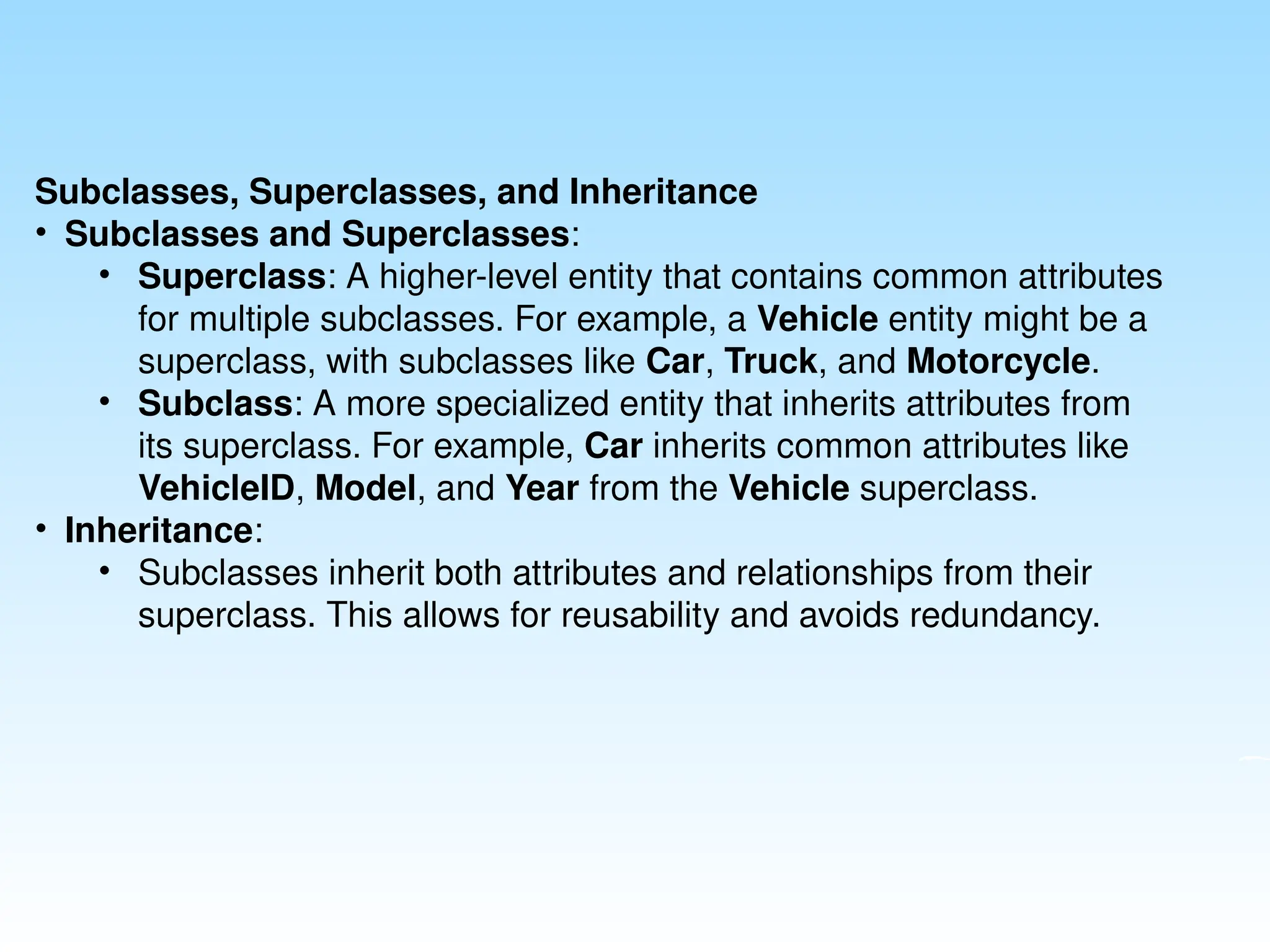 Subclasses, Superclasses, and Inheritance
• Subclasses and Superclasses:
• Superclass: A higher-level entity that contains common attributes
for multiple subclasses. For example, a Vehicle entity might be a
superclass, with subclasses like Car, Truck, and Motorcycle.
• Subclass: A more specialized entity that inherits attributes from
its superclass. For example, Car inherits common attributes like
VehicleID, Model, and Year from the Vehicle superclass.
• Inheritance:
• Subclasses inherit both attributes and relationships from their
superclass. This allows for reusability and avoids redundancy.
 
