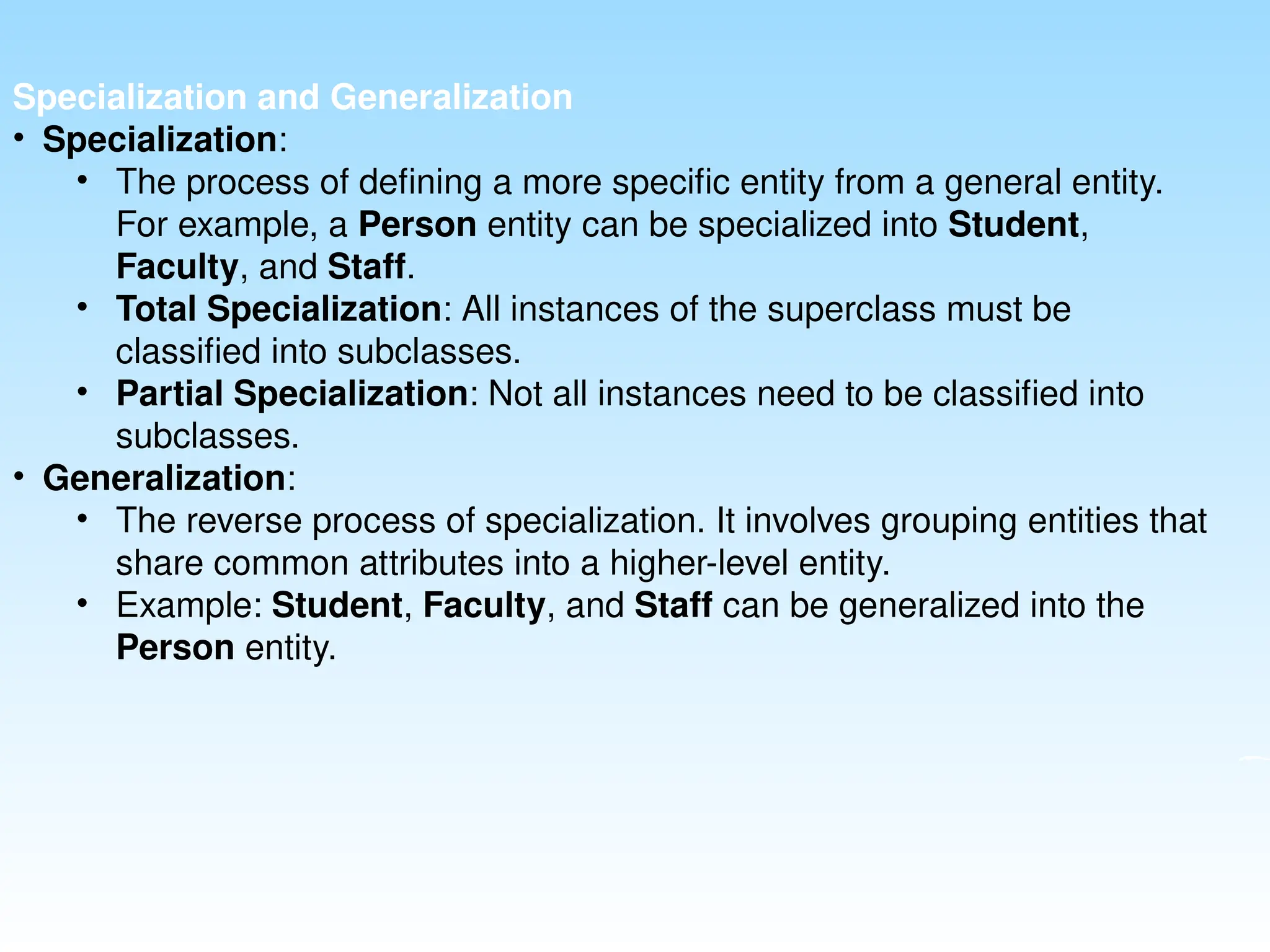 Specialization and Generalization
• Specialization:
• The process of defining a more specific entity from a general entity.
For example, a Person entity can be specialized into Student,
Faculty, and Staff.
• Total Specialization: All instances of the superclass must be
classified into subclasses.
• Partial Specialization: Not all instances need to be classified into
subclasses.
• Generalization:
• The reverse process of specialization. It involves grouping entities that
share common attributes into a higher-level entity.
• Example: Student, Faculty, and Staff can be generalized into the
Person entity.
 