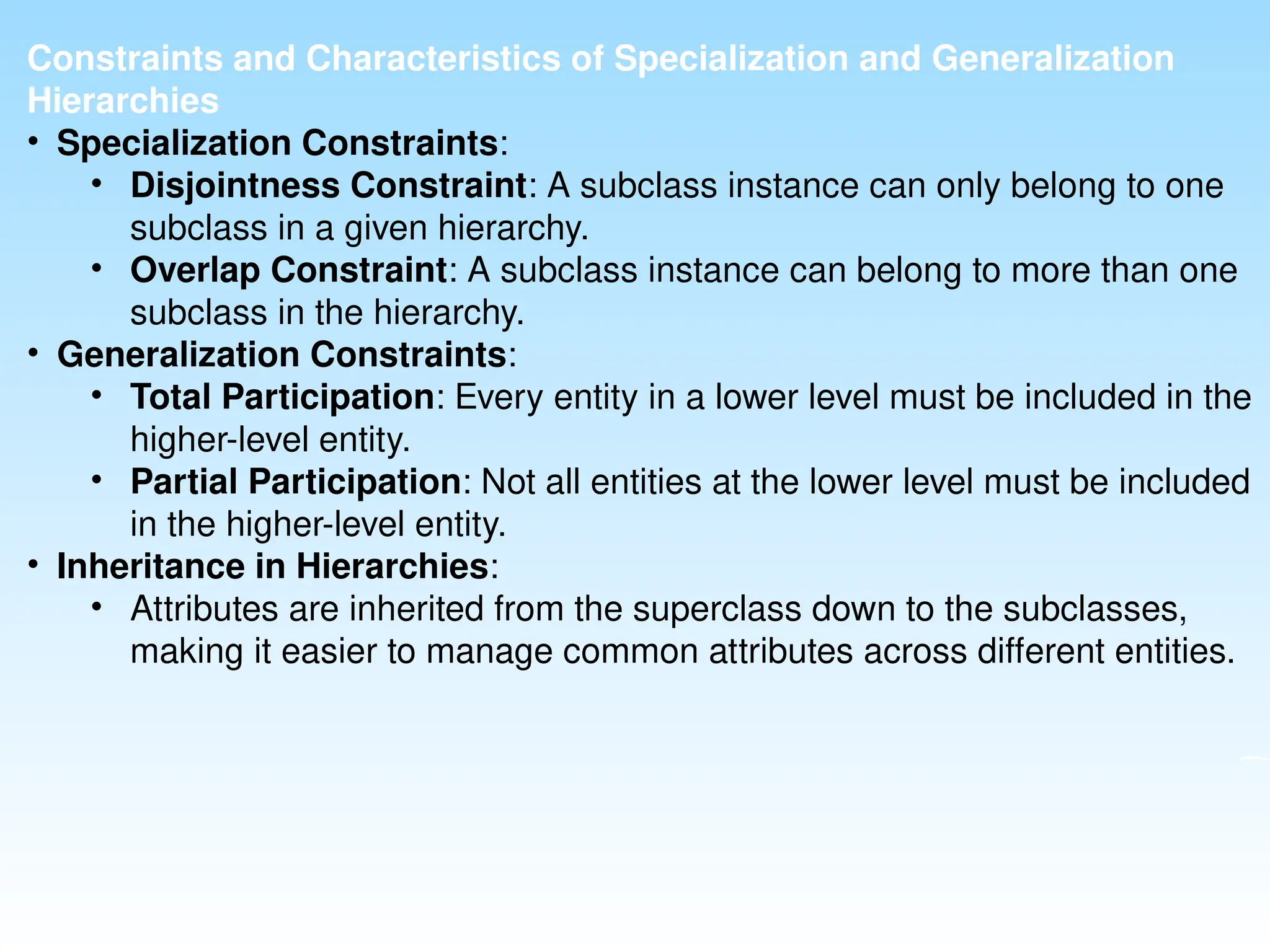 Constraints and Characteristics of Specialization and Generalization
Hierarchies
• Specialization Constraints:
• Disjointness Constraint: A subclass instance can only belong to one
subclass in a given hierarchy.
• Overlap Constraint: A subclass instance can belong to more than one
subclass in the hierarchy.
• Generalization Constraints:
• Total Participation: Every entity in a lower level must be included in the
higher-level entity.
• Partial Participation: Not all entities at the lower level must be included
in the higher-level entity.
• Inheritance in Hierarchies:
• Attributes are inherited from the superclass down to the subclasses,
making it easier to manage common attributes across different entities.
 